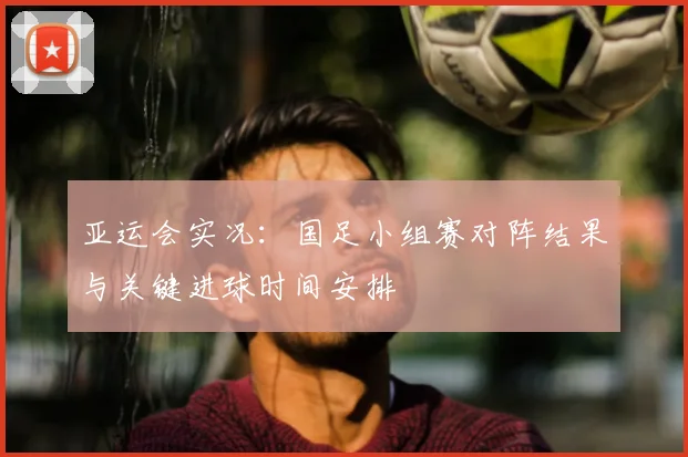 亚运会实况：国足小组赛对阵结果与关键进球时间安排