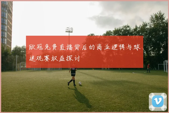 欧冠免费直播背后的商业逻辑与球迷观赛权益探讨
