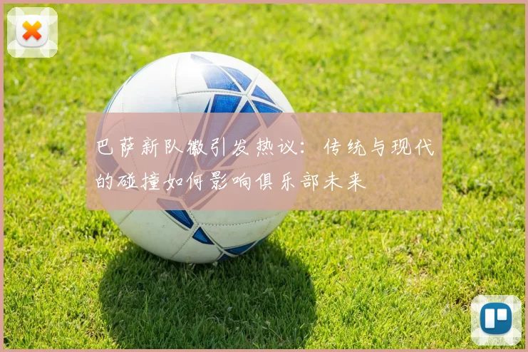 巴萨新队徽引发热议：传统与现代的碰撞如何影响俱乐部未来