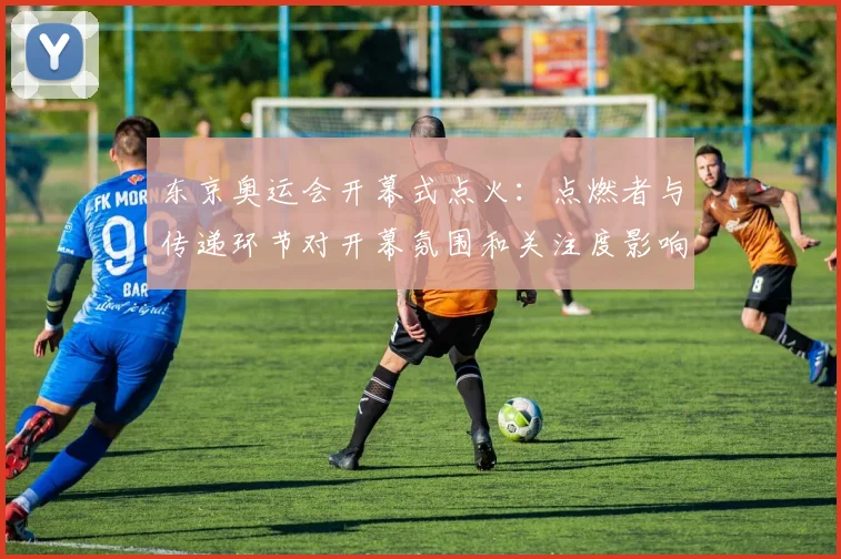 东京奥运会开幕式点火：点燃者与传递环节对开幕氛围和关注度影响